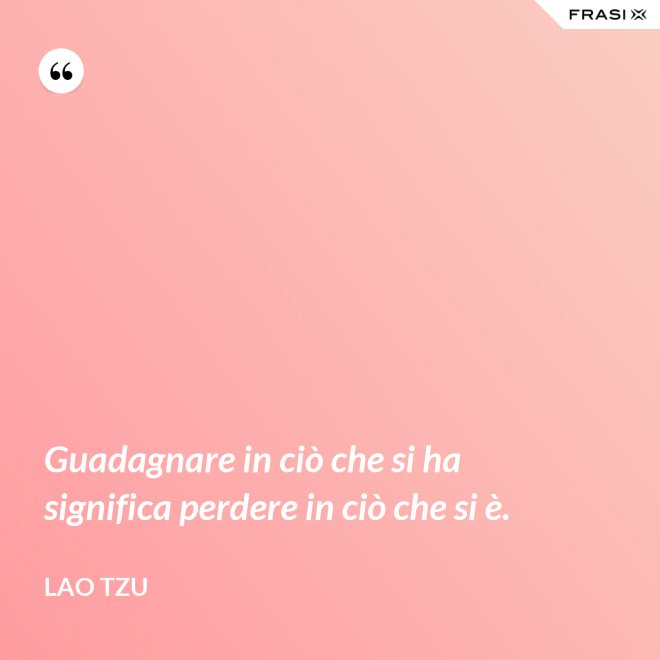 Guadagnare in ciò che si ha significa perdere in ciò che si è. - Lao Tzu