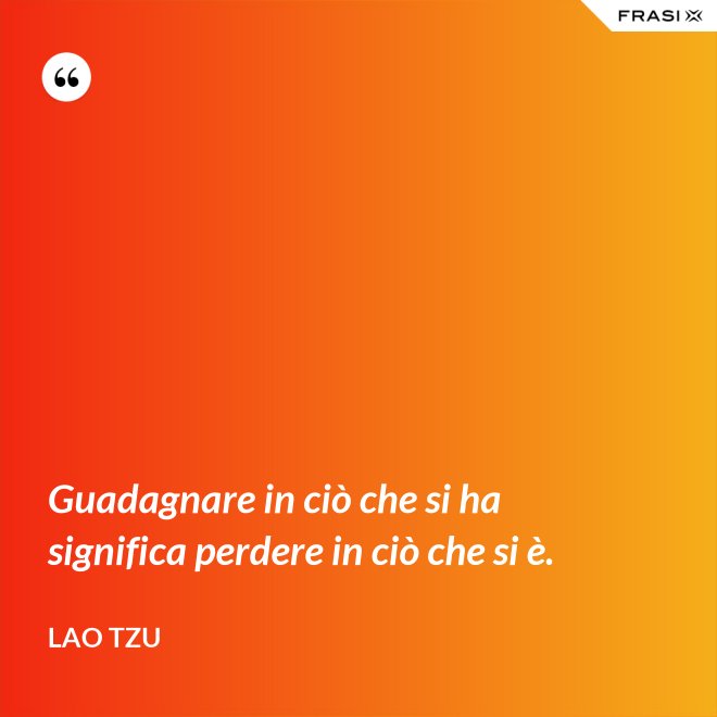 Guadagnare in ciò che si ha significa perdere in ciò che si è. - Lao Tzu
