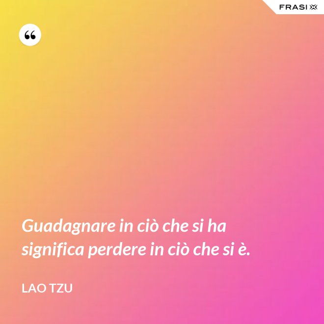 Guadagnare in ciò che si ha significa perdere in ciò che si è. - Lao Tzu