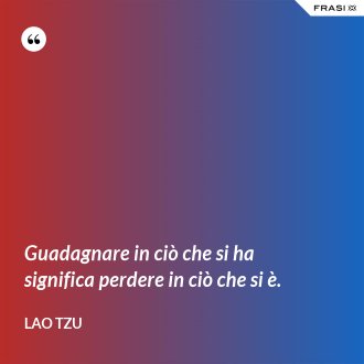 Guadagnare in ciò che si ha significa perdere in ciò che si è. - Lao Tzu