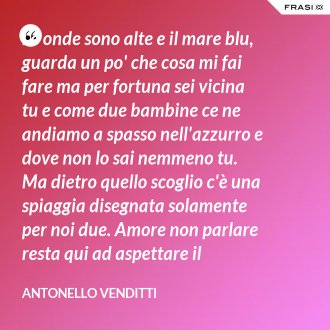 Le onde sono alte e il mare blu, guarda un po' che cosa mi fai fare ma per fortuna sei vicina tu e come due bambine ce ne andiamo a spasso nell'azzurro e dove non lo sai nemmeno tu. Ma dietro quello scoglio c'è una spiaggia disegnata solamente per noi due. Amore non parlare resta qui ad aspettare il tramonto. Brilla da lontano la città con il suo grande rientro senza noi. Ma bacia come sai, non ti fermare, la luna nascerà nel cielo. Bacia le mie labbra, non lasciarle andare perché l'amore tuo è sincero. - Antonello Venditti