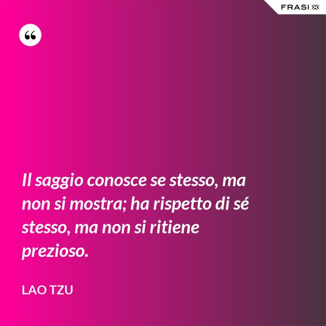Il saggio conosce se stesso, ma non si mostra; ha rispetto di sé stesso, ma non si ritiene prezioso. - Lao Tzu