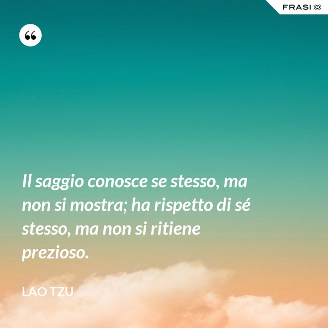 Il saggio conosce se stesso, ma non si mostra; ha rispetto di sé stesso, ma non si ritiene prezioso. - Lao Tzu