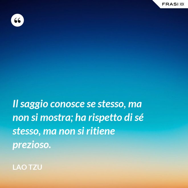 Il saggio conosce se stesso, ma non si mostra; ha rispetto di sé stesso, ma non si ritiene prezioso. - Lao Tzu