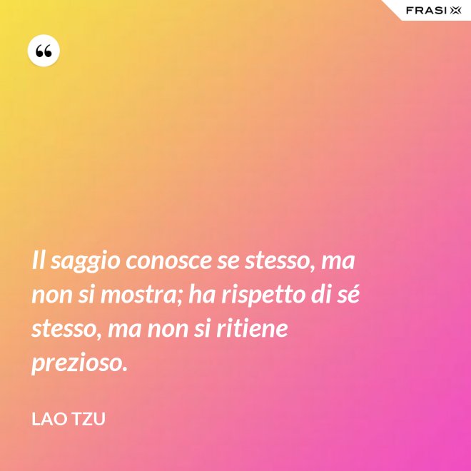Il saggio conosce se stesso, ma non si mostra; ha rispetto di sé stesso, ma non si ritiene prezioso. - Lao Tzu