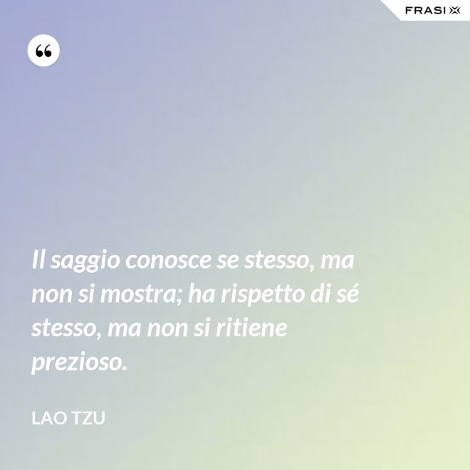 Il saggio conosce se stesso, ma non si mostra; ha rispetto di sé stesso, ma non si ritiene prezioso. - Lao Tzu