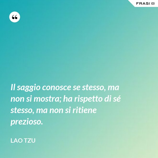 Il saggio conosce se stesso, ma non si mostra; ha rispetto di sé stesso, ma non si ritiene prezioso. - Lao Tzu