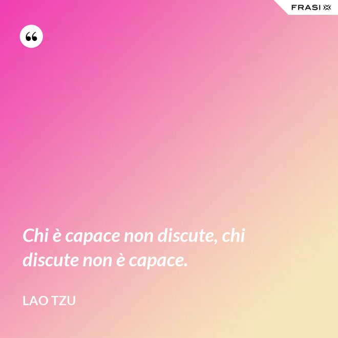 Chi è capace non discute, chi discute non è capace. - Lao Tzu