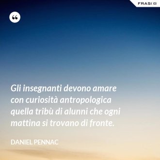 Gli insegnanti devono amare con curiosità antropologica quella tribù di alunni che ogni mattina si trovano di fronte. - Daniel Pennac