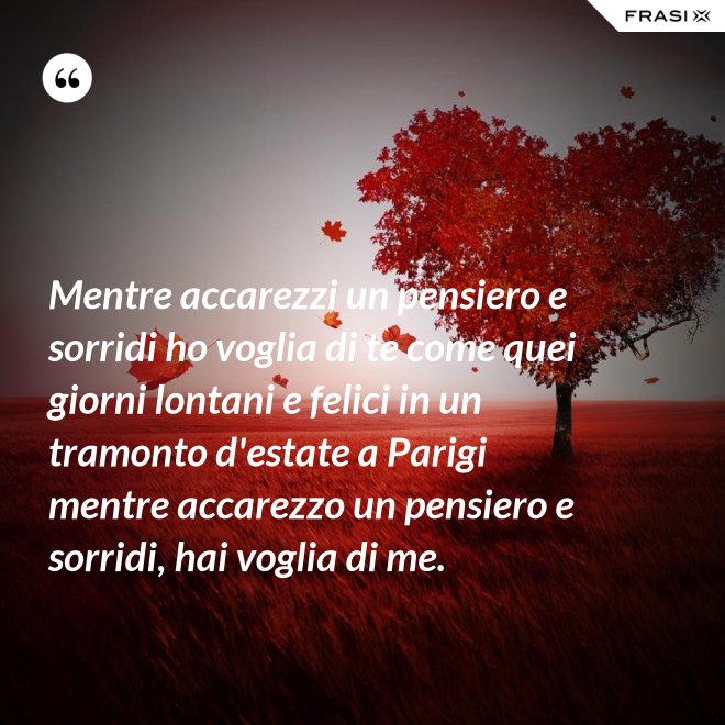 Mentre accarezzi un pensiero e sorridi ho voglia di te come quei giorni lontani e felici in un tramonto d'estate a Parigi mentre accarezzo un pensiero e sorridi, hai voglia di me. - Anonimo