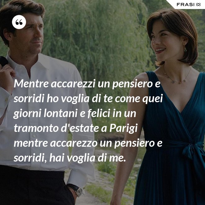 Mentre accarezzi un pensiero e sorridi ho voglia di te come quei giorni lontani e felici in un tramonto d'estate a Parigi mentre accarezzo un pensiero e sorridi, hai voglia di me. - Anonimo