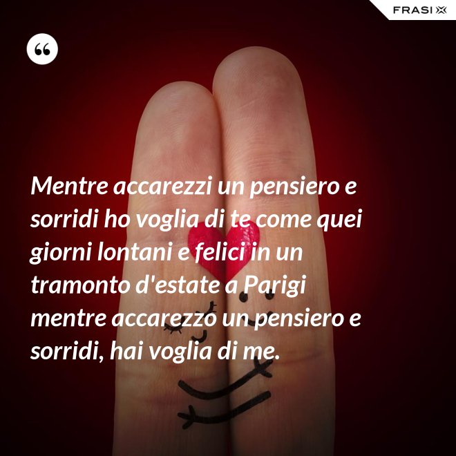 Mentre accarezzi un pensiero e sorridi ho voglia di te come quei giorni lontani e felici in un tramonto d'estate a Parigi mentre accarezzo un pensiero e sorridi, hai voglia di me. - Anonimo