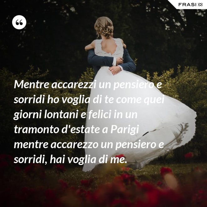 Mentre accarezzi un pensiero e sorridi ho voglia di te come quei giorni lontani e felici in un tramonto d'estate a Parigi mentre accarezzo un pensiero e sorridi, hai voglia di me. - Anonimo