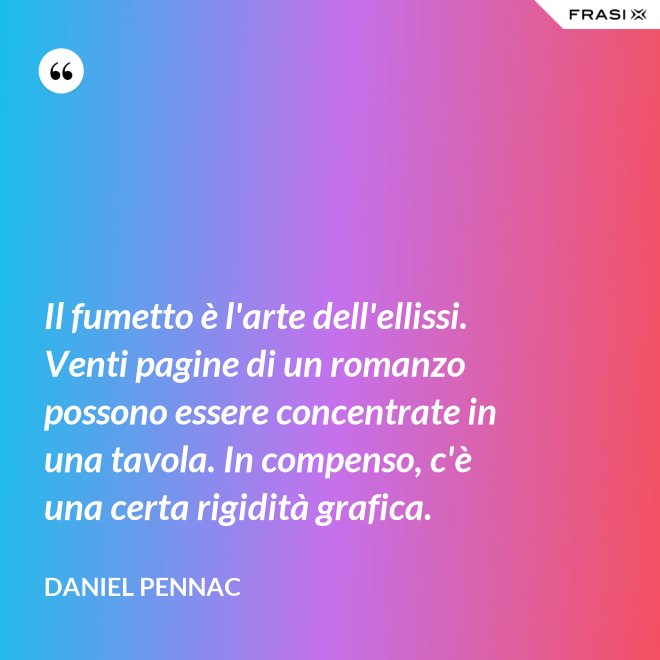 Il fumetto è l'arte dell'ellissi. Venti pagine di un romanzo possono essere concentrate in una tavola. In compenso, c'è una certa rigidità grafica. - Daniel Pennac