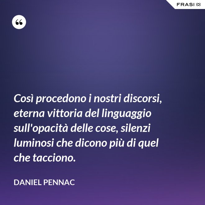 Così procedono i nostri discorsi, eterna vittoria del linguaggio sull'opacità delle cose, silenzi luminosi che dicono più di quel che tacciono. - Daniel Pennac