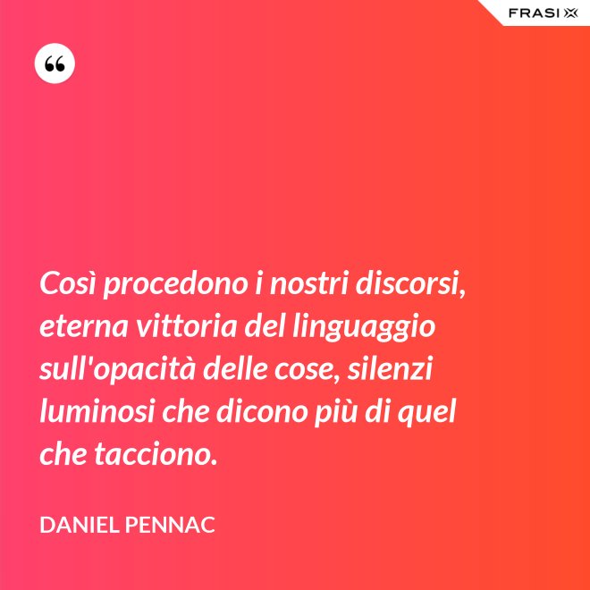 Così procedono i nostri discorsi, eterna vittoria del linguaggio sull'opacità delle cose, silenzi luminosi che dicono più di quel che tacciono. - Daniel Pennac