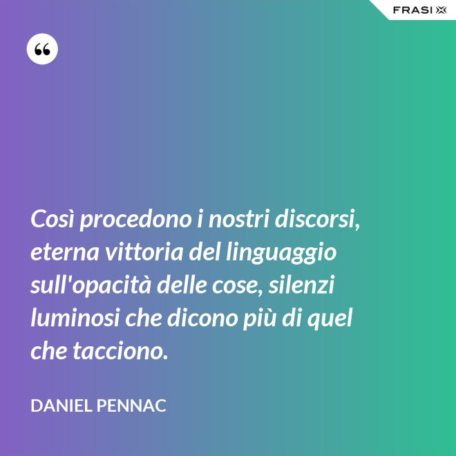Così procedono i nostri discorsi, eterna vittoria del linguaggio sull'opacità delle cose, silenzi luminosi che dicono più di quel che tacciono. - Daniel Pennac