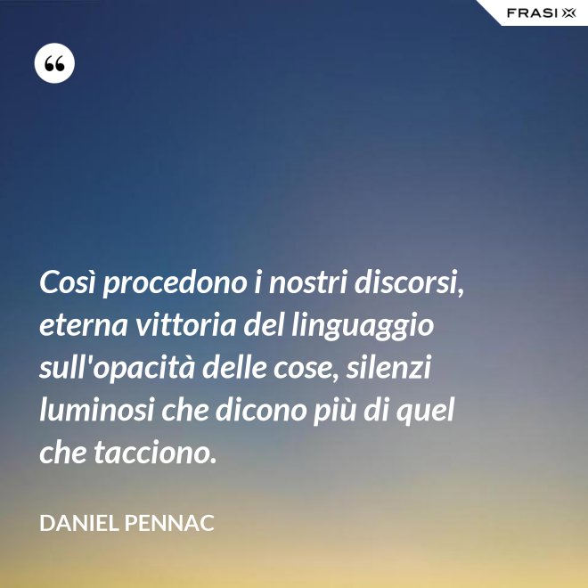 Così procedono i nostri discorsi, eterna vittoria del linguaggio sull'opacità delle cose, silenzi luminosi che dicono più di quel che tacciono. - Daniel Pennac