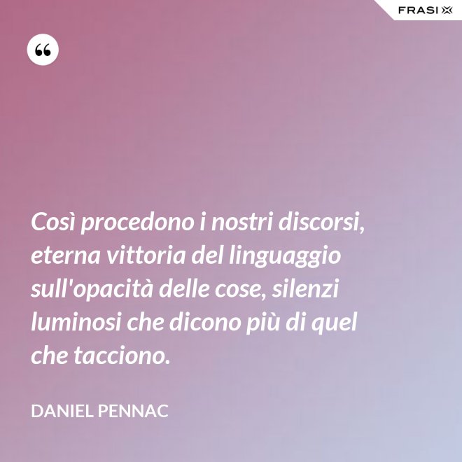 Così procedono i nostri discorsi, eterna vittoria del linguaggio sull'opacità delle cose, silenzi luminosi che dicono più di quel che tacciono. - Daniel Pennac
