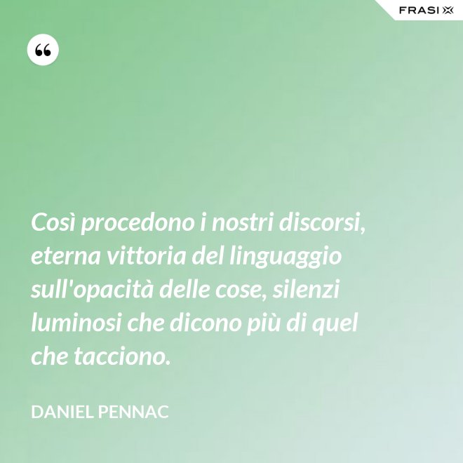 Così procedono i nostri discorsi, eterna vittoria del linguaggio sull'opacità delle cose, silenzi luminosi che dicono più di quel che tacciono. - Daniel Pennac