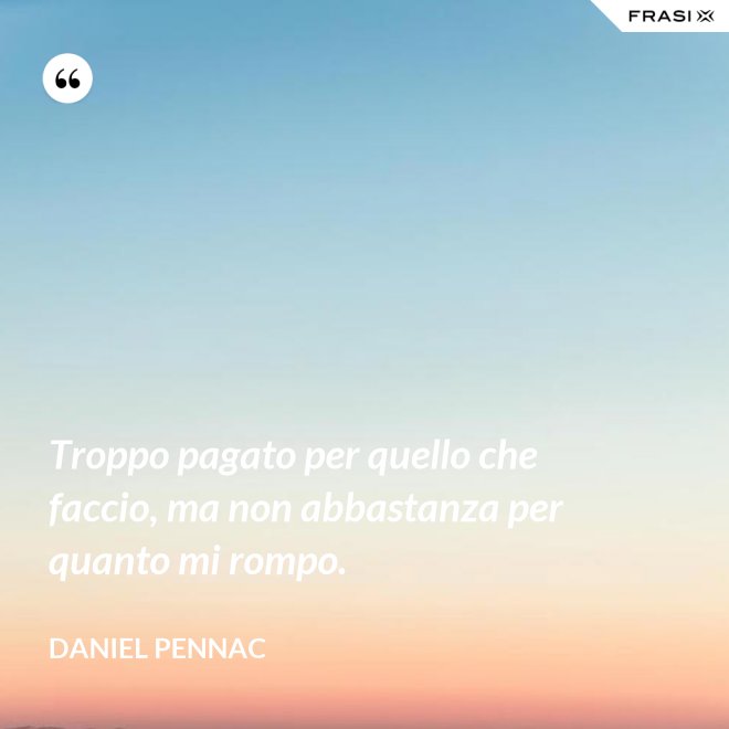 Troppo pagato per quello che faccio, ma non abbastanza per quanto mi rompo. - Daniel Pennac
