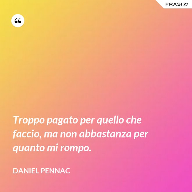 Troppo pagato per quello che faccio, ma non abbastanza per quanto mi rompo. - Daniel Pennac