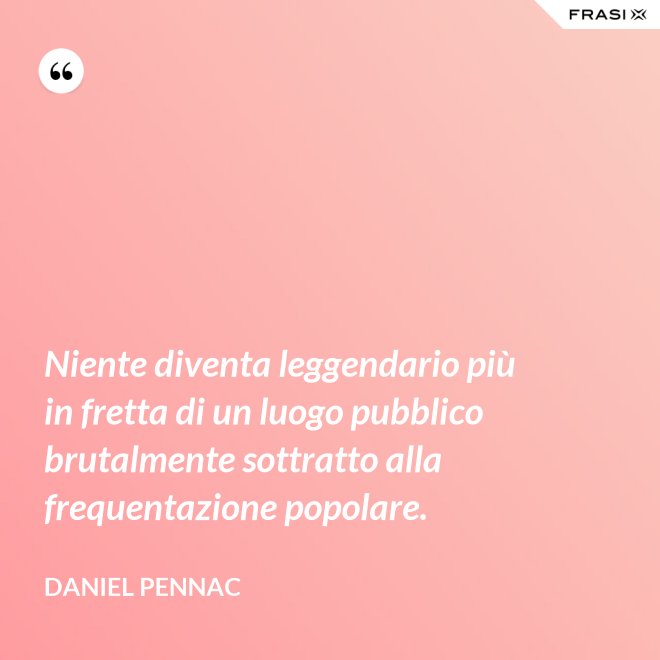 Niente diventa leggendario più in fretta di un luogo pubblico brutalmente sottratto alla frequentazione popolare. - Daniel Pennac
