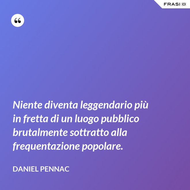 Niente diventa leggendario più in fretta di un luogo pubblico brutalmente sottratto alla frequentazione popolare. - Daniel Pennac