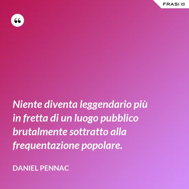 Niente diventa leggendario più in fretta di un luogo pubblico brutalmente sottratto alla frequentazione popolare. - Daniel Pennac
