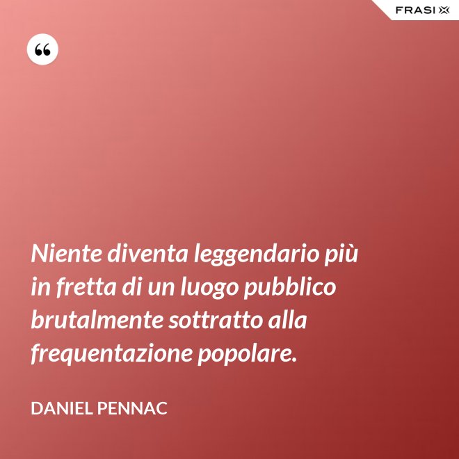 Niente diventa leggendario più in fretta di un luogo pubblico brutalmente sottratto alla frequentazione popolare. - Daniel Pennac