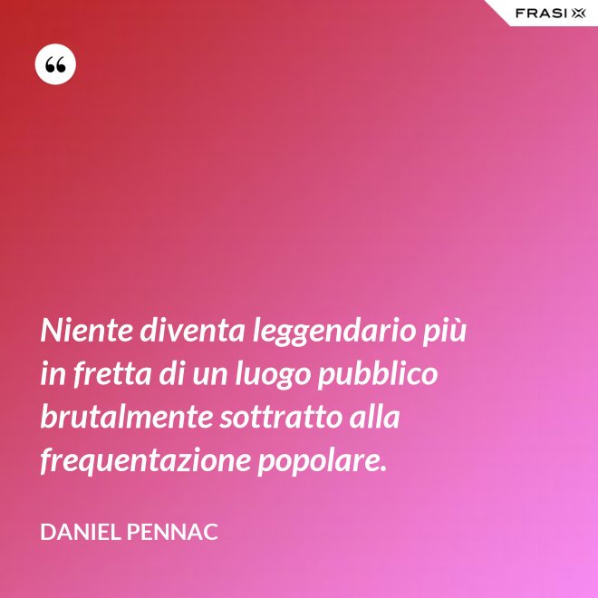 Niente diventa leggendario più in fretta di un luogo pubblico brutalmente sottratto alla frequentazione popolare. - Daniel Pennac