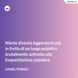 Niente diventa leggendario più in fretta di un luogo pubblico brutalmente sottratto alla frequentazione popolare. - Daniel Pennac