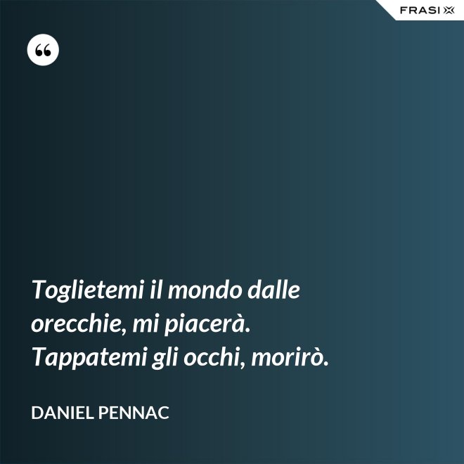 Toglietemi il mondo dalle orecchie, mi piacerà. Tappatemi gli occhi, morirò. - Daniel Pennac