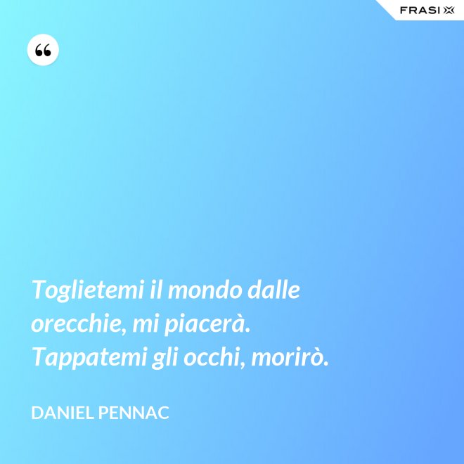 Toglietemi il mondo dalle orecchie, mi piacerà. Tappatemi gli occhi, morirò. - Daniel Pennac