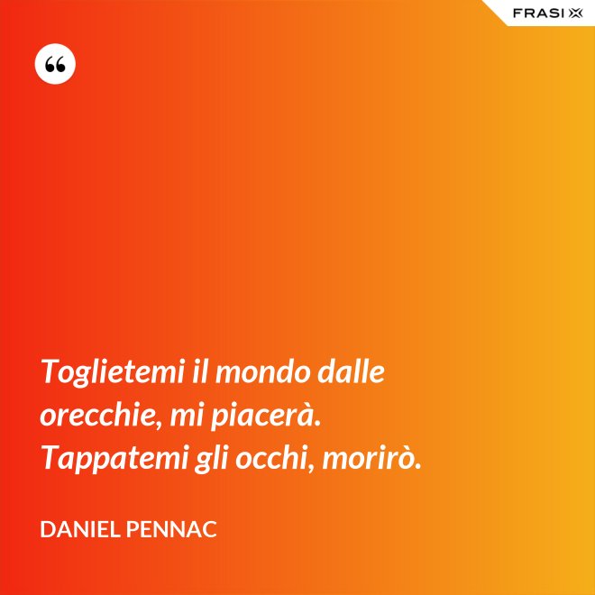 Toglietemi il mondo dalle orecchie, mi piacerà. Tappatemi gli occhi, morirò. - Daniel Pennac