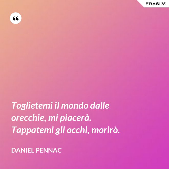Toglietemi il mondo dalle orecchie, mi piacerà. Tappatemi gli occhi, morirò. - Daniel Pennac