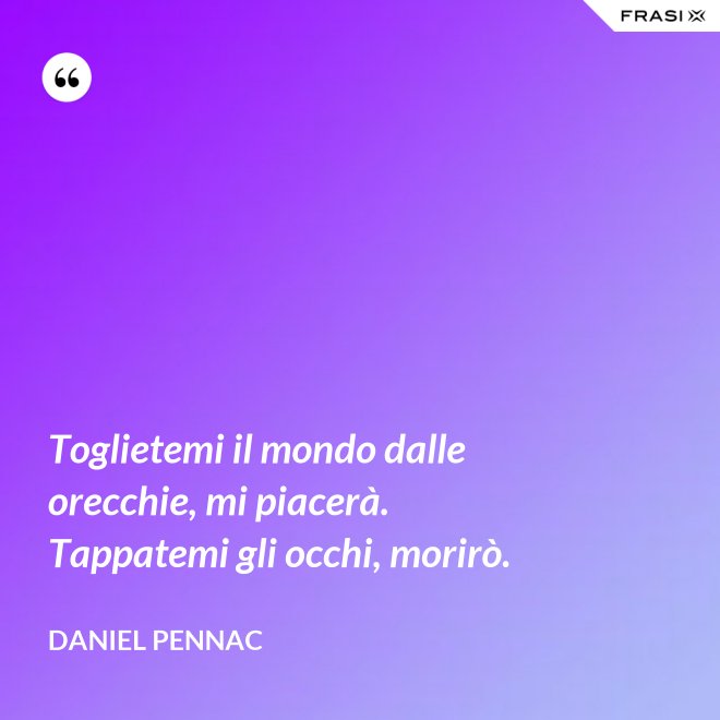 Toglietemi il mondo dalle orecchie, mi piacerà. Tappatemi gli occhi, morirò. - Daniel Pennac
