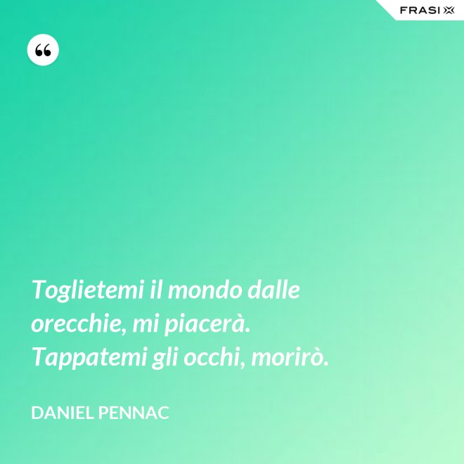Toglietemi il mondo dalle orecchie, mi piacerà. Tappatemi gli occhi, morirò. - Daniel Pennac