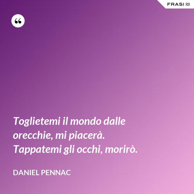 Toglietemi il mondo dalle orecchie, mi piacerà. Tappatemi gli occhi, morirò. - Daniel Pennac