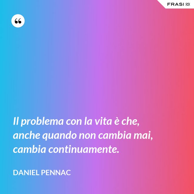 Il problema con la vita è che, anche quando non cambia mai, cambia continuamente. - Daniel Pennac