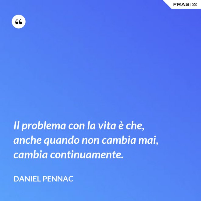 Il problema con la vita è che, anche quando non cambia mai, cambia continuamente. - Daniel Pennac