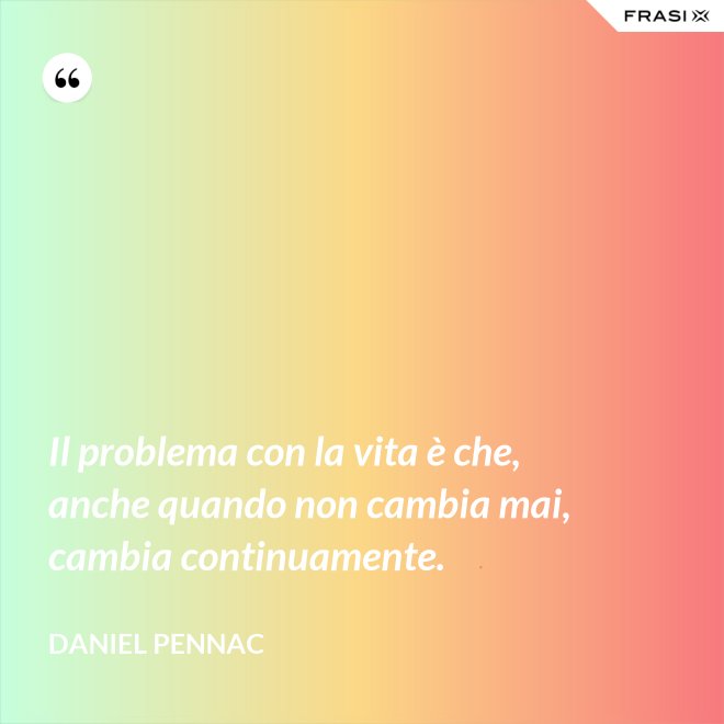 Il problema con la vita è che, anche quando non cambia mai, cambia continuamente. - Daniel Pennac