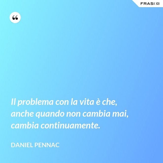 Il problema con la vita è che, anche quando non cambia mai, cambia continuamente. - Daniel Pennac