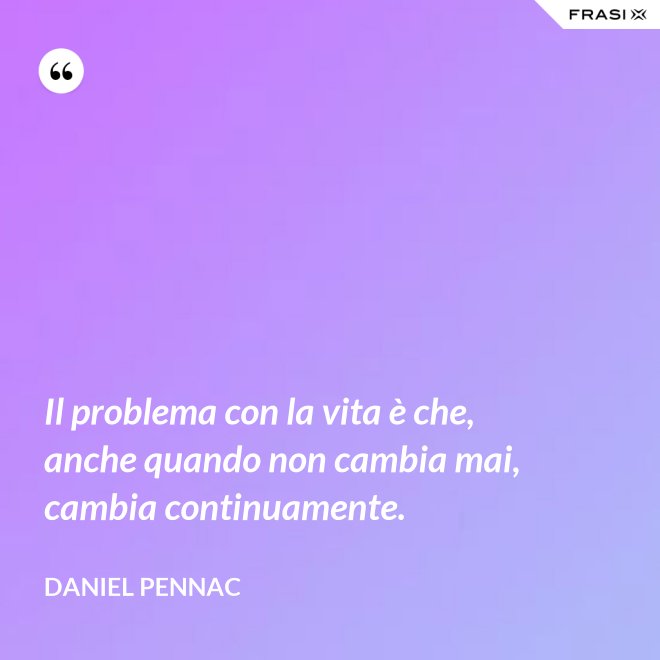 Il problema con la vita è che, anche quando non cambia mai, cambia continuamente. - Daniel Pennac