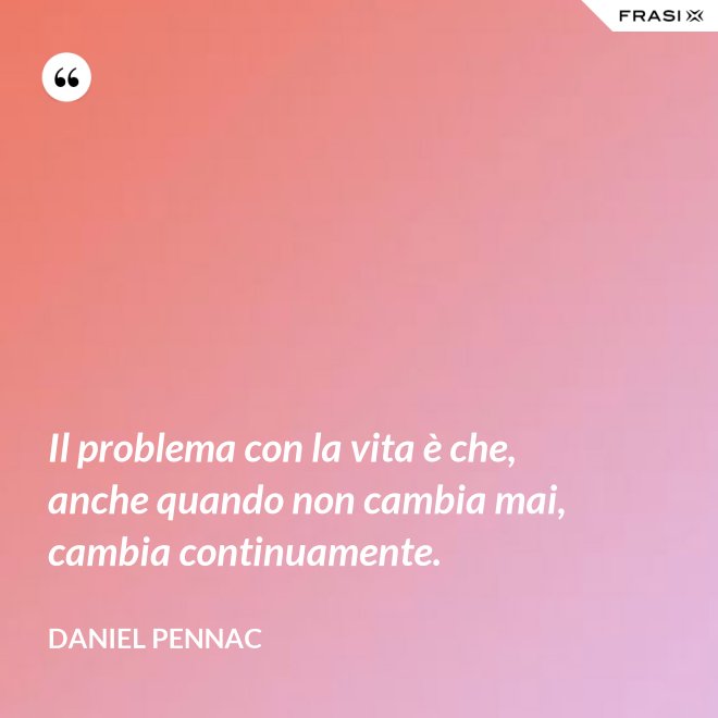 Il problema con la vita è che, anche quando non cambia mai, cambia continuamente. - Daniel Pennac