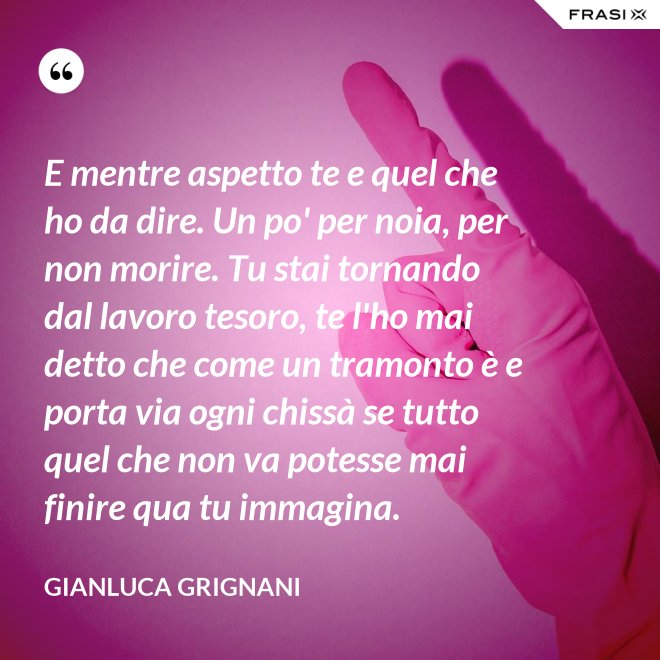 E mentre aspetto te e quel che ho da dire. Un po' per noia, per non morire. Tu stai tornando dal lavoro tesoro, te l'ho mai detto che come un tramonto è e porta via ogni chissà se tutto quel che non va potesse mai finire qua tu immagina. - Gianluca Grignani