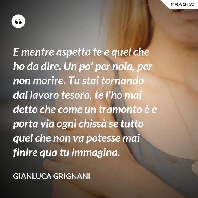 E mentre aspetto te e quel che ho da dire. Un po' per noia, per non morire. Tu stai tornando dal lavoro tesoro, te l'ho mai detto che come un tramonto è e porta via ogni chissà se tutto quel che non va potesse mai finire qua tu immagina. - Gianluca Grignani