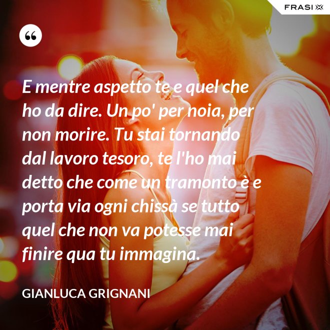 E mentre aspetto te e quel che ho da dire. Un po' per noia, per non morire. Tu stai tornando dal lavoro tesoro, te l'ho mai detto che come un tramonto è e porta via ogni chissà se tutto quel che non va potesse mai finire qua tu immagina. - Gianluca Grignani
