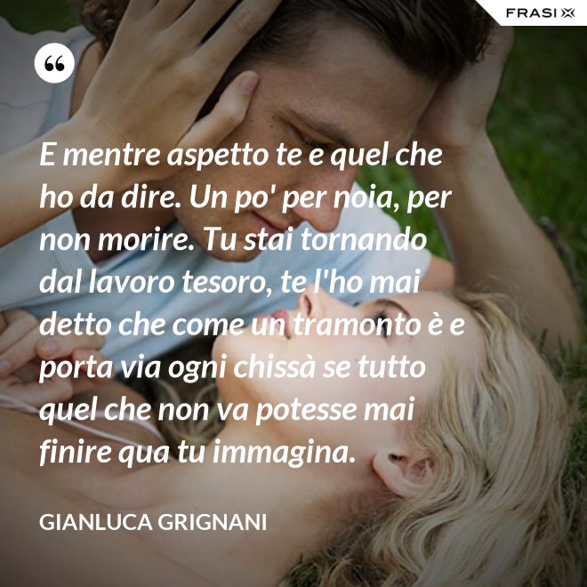 E mentre aspetto te e quel che ho da dire. Un po' per noia, per non morire. Tu stai tornando dal lavoro tesoro, te l'ho mai detto che come un tramonto è e porta via ogni chissà se tutto quel che non va potesse mai finire qua tu immagina. - Gianluca Grignani