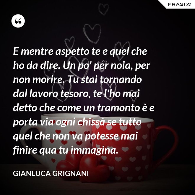 E mentre aspetto te e quel che ho da dire. Un po' per noia, per non morire. Tu stai tornando dal lavoro tesoro, te l'ho mai detto che come un tramonto è e porta via ogni chissà se tutto quel che non va potesse mai finire qua tu immagina. - Gianluca Grignani